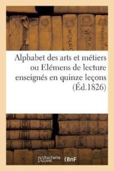 Alphabet Des Arts Et Métiers Ou Elémens de Lecture Enseignés En Quinze Leçons