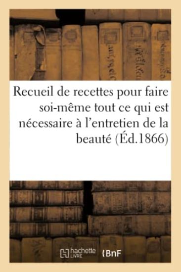 Recueil de Recettes Pour Faire Soi-Même Tout CE Qui Est Nécessaire À l'Entretien de la Beauté