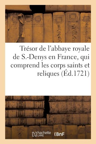 Le Trésor de l'Abbaye Royale de S.-Denys En France, Qui Comprend Les Corps Saints Et Autres Reliques