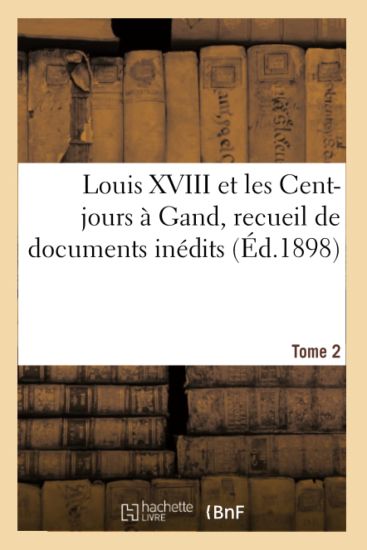 Louis XVIII Et Les Cent-Jours À Gand: Recueil de Documents Inédits. T2