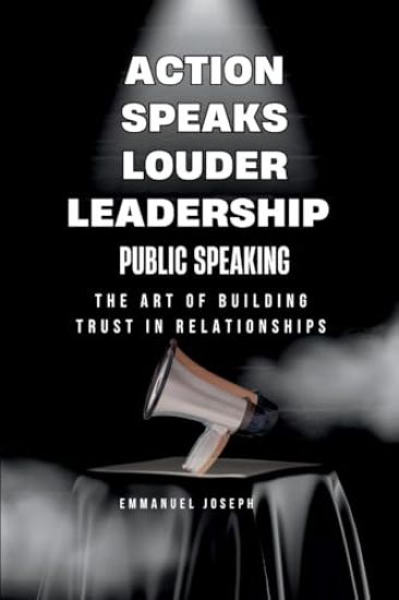 Action Speaks Louder, Leadership, Public Speaking, and the Art of Building Trust in Relationships