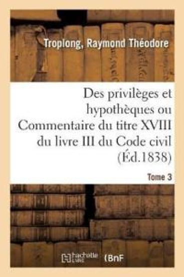 Des Privilèges Et Hypothèques Ou Commentaire Du Titre XVIII Du Livre III Du Code Civil. Tome 3