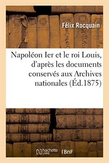 Napoléon Ier Et Le Roi Louis, d'Après Les Documents Conservés Aux Archives Nationales