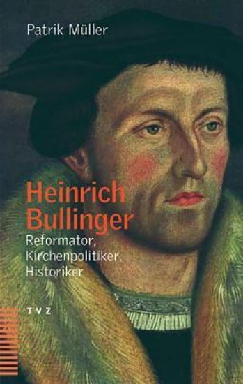 Heinrich Bullinger: Reformator, Kirchenpolitiker, Historiker