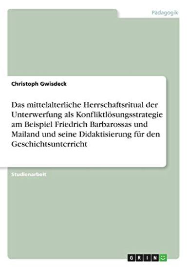 Das mittelalterliche Herrschaftsritual der Unterwerfung als Konfliktlösungsstrategie am Beispiel Friedrich Barbarossas und Mailand und seine Didaktisierung für den Geschichtsunterricht