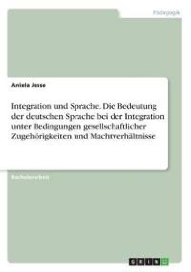 Integration und Sprache. Die Bedeutung der deutschen Sprache bei der Integration unter Bedingungen gesellschaftlicher Zugehörigkeiten und Machtverhältnisse
