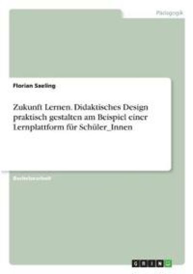 Zukunft Lernen. Didaktisches Design praktisch gestalten am Beispiel einer Lernplattform für Schüler_Innen