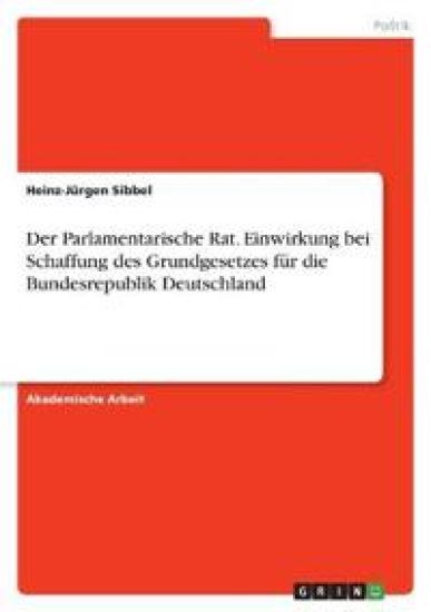 Der Parlamentarische Rat. Einwirkung bei Schaffung des Grundgesetzes für die Bundesrepublik Deutschland