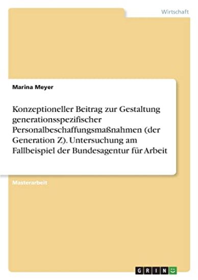 Konzeptioneller Beitrag zur Gestaltung generationsspezifischer Personalbeschaffungsmaßnahmen (der Generation Z). Untersuchung am Fallbeispiel der Bundesagentur für Arbeit