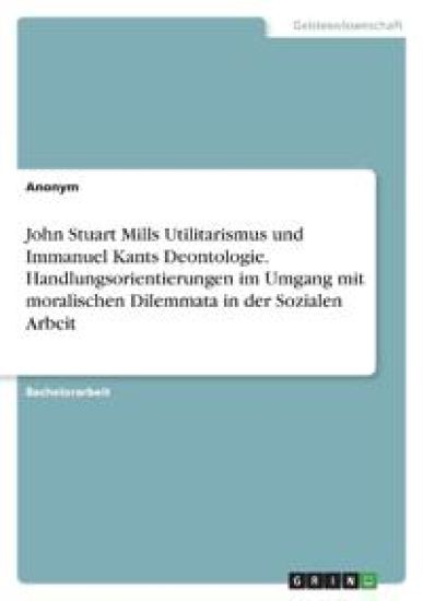 John Stuart Mills Utilitarismus und Immanuel Kants Deontologie. Handlungsorientierungen im Umgang mit moralischen Dilemmata in der Sozialen Arbeit