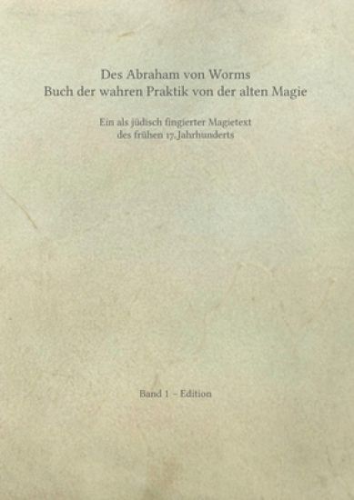 Des Abraham von Worms Buch der wahren Praktik von der alten Magie: Ein als jüdisch fingierter Magietext des frühen 17. Jahrhunderts. Band 1 - Edition