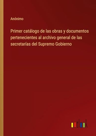 Primer cat?logo de las obras y documentos pertenecientes al archivo general de las secretar?as del Supremo Gobierno