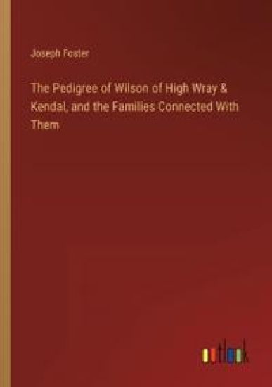 The Pedigree of Wilson of High Wray & Kendal, and the Families Connected With Them