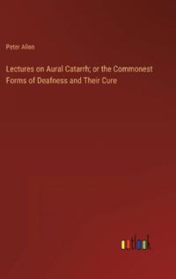 Lectures on Aural Catarrh; or the Commonest Forms of Deafness and Their Cure