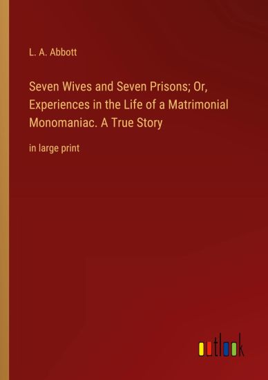 Seven Wives and Seven Prisons; Or, Experiences in the Life of a Matrimonial Monomaniac. A True Story