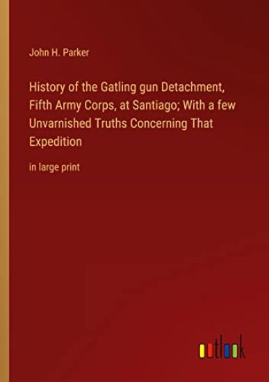 History of the Gatling gun Detachment, Fifth Army Corps, at Santiago; With a few Unvarnished Truths Concerning That Expedition
