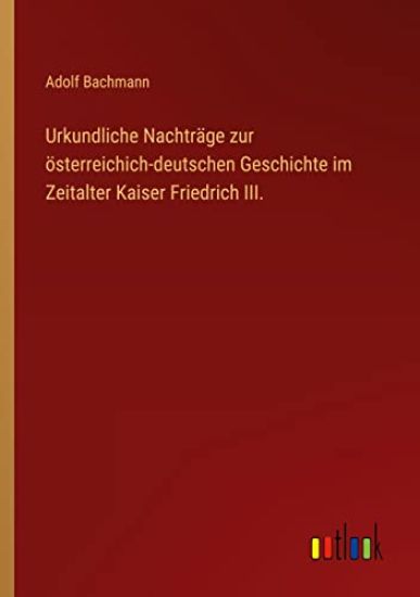 Urkundliche Nachträge zur österreichich-deutschen Geschichte im Zeitalter Kaiser Friedrich III.