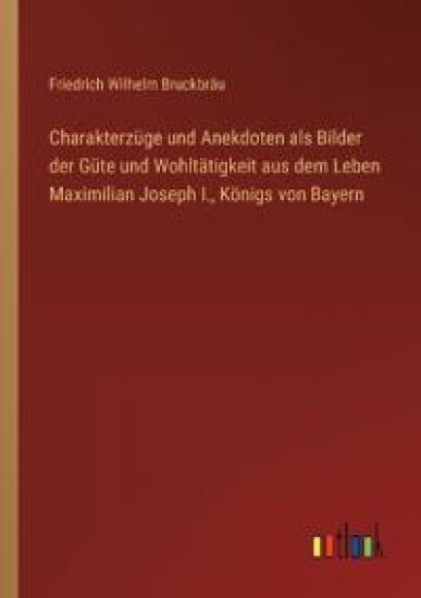 Charakterzüge und Anekdoten als Bilder der Güte und Wohltätigkeit aus dem Leben Maximilian Joseph I., Königs von Bayern