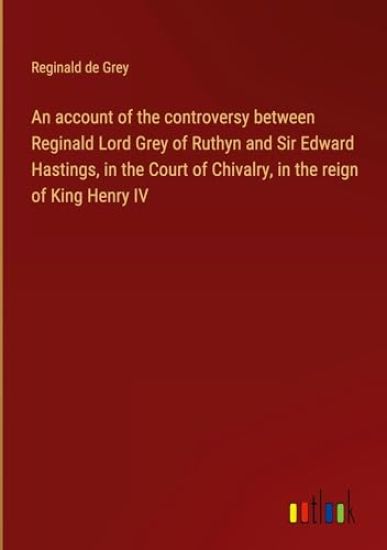 An account of the controversy between Reginald Lord Grey of Ruthyn and Sir Edward Hastings, in the Court of Chivalry, in the reign of King Henry IV