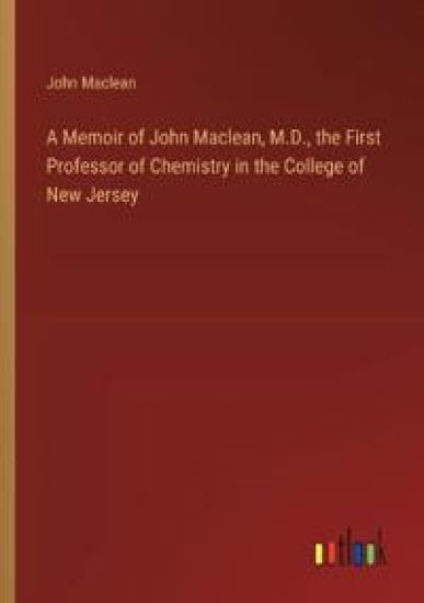A Memoir of John Maclean, M.D., the First Professor of Chemistry in the College of New Jersey