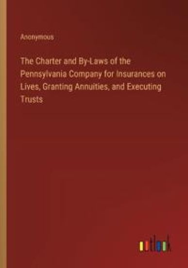 The Charter and By-Laws of the Pennsylvania Company for Insurances on Lives, Granting Annuities, and Executing Trusts