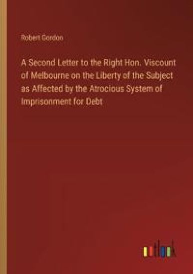 A Second Letter to the Right Hon. Viscount of Melbourne on the Liberty of the Subject as Affected by the Atrocious System of Imprisonment for Debt
