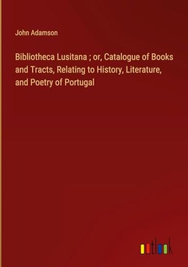 Bibliotheca Lusitana; or, Catalogue of Books and Tracts, Relating to History, Literature, and Poetry of Portugal