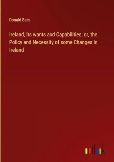 Ireland, Its wants and Capabilities; or, the Policy and Necessity of some Changes in Ireland