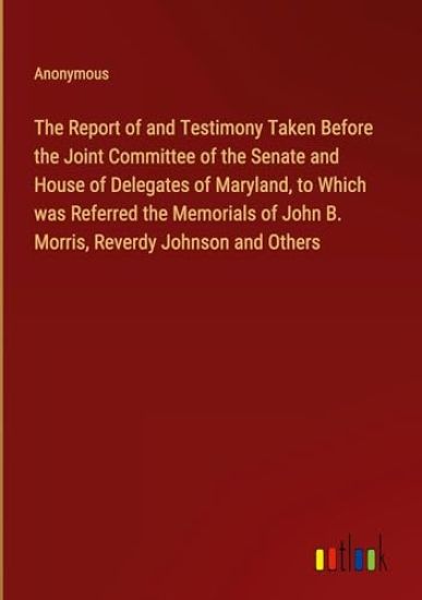 The Report of and Testimony Taken Before the Joint Committee of the Senate and House of Delegates of Maryland, to Which was Referred the Memorials of John B. Morris, Reverdy Johnson and Others