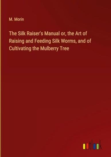The Silk Raiser's Manual or, the Art of Raising and Feeding Silk Worms, and of Cultivating the Mulberry Tree
