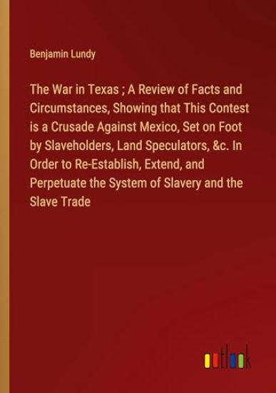 The War in Texas; A Review of Facts and Circumstances, Showing that This Contest is a Crusade Against Mexico, Set on Foot by Slaveholders, Land Speculators, &c. In Order to Re-Establish, Extend, and Perpetuate the System of Slavery and the Slave Trade