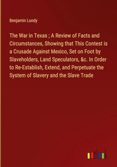 The War in Texas; A Review of Facts and Circumstances, Showing that This Contest is a Crusade Against Mexico, Set on Foot by Slaveholders, Land Speculators, &c. In Order to Re-Establish, Extend, and Perpetuate the System of Slavery and the Slave Trade