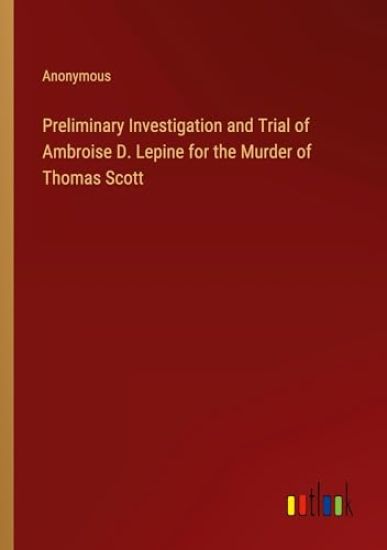 Preliminary Investigation and Trial of Ambroise D. Lepine for the Murder of Thomas Scott