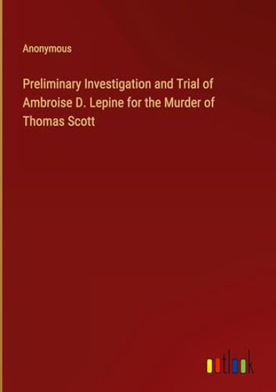 Preliminary Investigation and Trial of Ambroise D. Lepine for the Murder of Thomas Scott