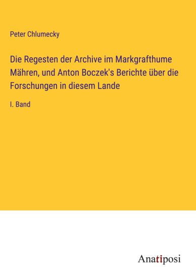 Die Regesten der Archive im Markgrafthume Mähren, und Anton Boczek's Berichte über die Forschungen in diesem Lande