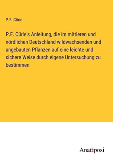 P.F. Cürie's Anleitung, die im mittleren und nördlichen Deutschland wildwachsenden und angebauten Pflanzen auf eine leichte und sichere Weise durch eigene Untersuchung zu bestimmen