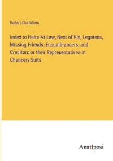 Index to Heirs-At-Law, Next of Kin, Legatees, Missing Friends, Encumbrancers, and Creditors or their Representatives in Chancery Suits