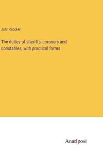 The duties of sheriffs, coroners and constables, with practical forms