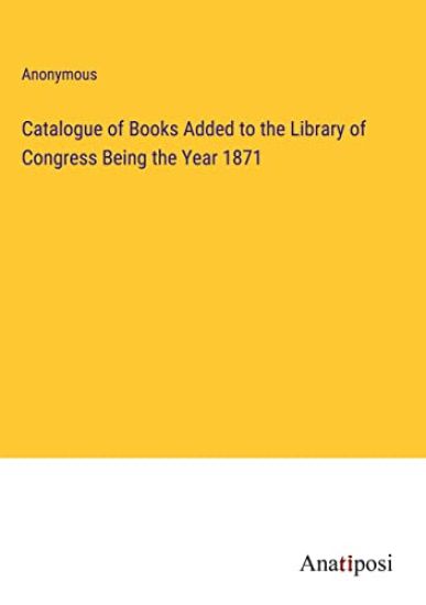 Catalogue of Books Added to the Library of Congress Being the Year 1871