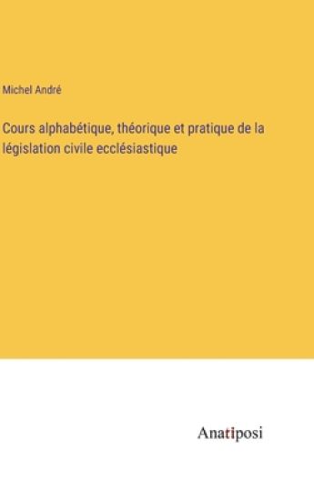 Cours alphabétique, théorique et pratique de la législation civile ecclésiastique