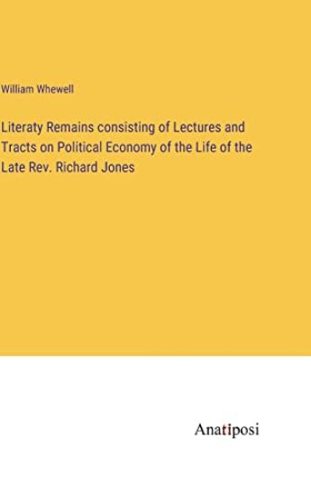 Literaty Remains consisting of Lectures and Tracts on Political Economy of the Life of the Late Rev. Richard Jones
