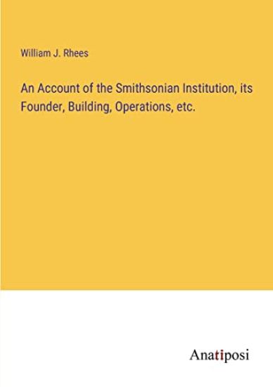 An Account of the Smithsonian Institution, its Founder, Building, Operations, etc.