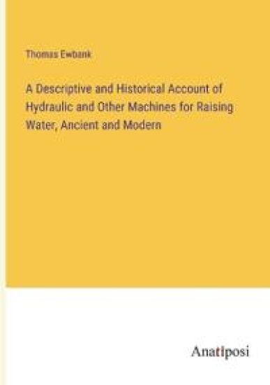 A Descriptive and Historical Account of Hydraulic and Other Machines for Raising Water, Ancient and Modern