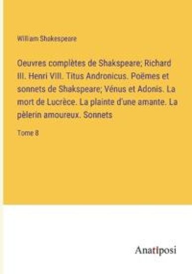 Oeuvres complètes de Shakspeare; Richard III. Henri VIII. Titus Andronicus. Poëmes et sonnets de Shakspeare; Vénus et Adonis. La mort de Lucrèce. La plainte d'une amante. La pèlerin amoureux. Sonnets