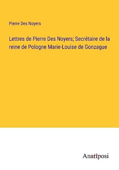 Lettres de Pierre Des Noyers; Secrétaire de la reine de Pologne Marie-Louise de Gonzague
