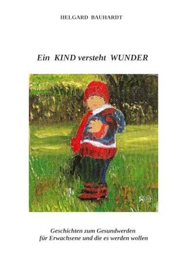 Ein Kind versteht Wunder: Ein Kind versteht Wunder und tut Wunder wie der Frühling. Geschichten zum Gesundwerden für Erwachsene und die es werden woll