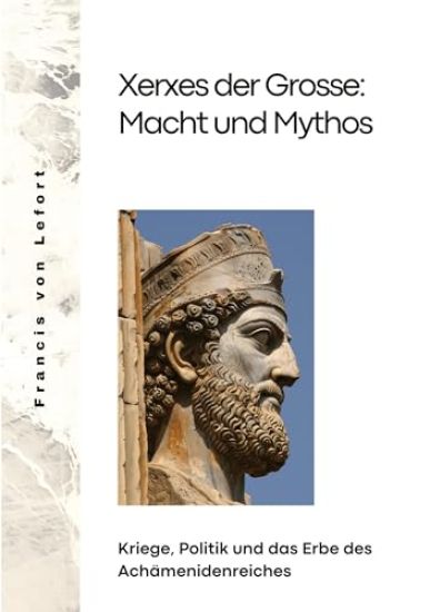 Xerxes der Grosse: Macht und Mythos: Kriege, Politik und das Erbe des Achämenidenreiches