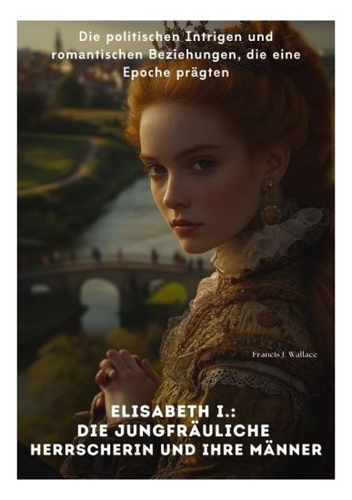 Elisabeth I.: Die Jungfräuliche Herrscherin und ihre Männer: Die politischen Intrigen und romantischen Beziehungen, die eine Epoche prägten