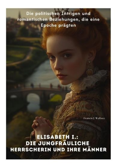 Elisabeth I.: Die Jungfräuliche Herrscherin und ihre Männer: Die politischen Intrigen und romantischen Beziehungen, die eine Epoche prägten