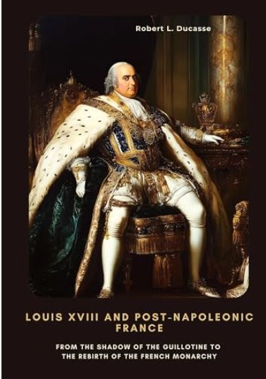Louis XVIII and Post-Napoleonic France: From the Shadow of the Guillotine to the Rebirth of the French Monarchy